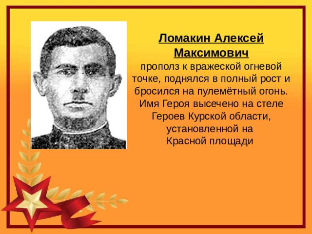 Ломакин Алексей Максимович прополз к вражеской огневой точке, поднялся в полный рост и бросился на пулемётный огонь. Имя Героя высечено на стеле  Героев Курской области, установленной на Красной площади