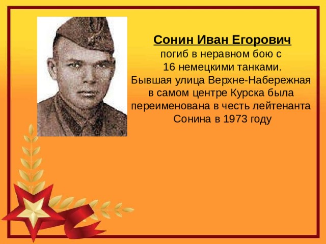 Сонин Иван Егорович погиб в неравном бою с 16 немецкими танками. Бывшая улица Верхне-Набережная в самом центре Курска была переименована в честь лейтенанта Сонина в 1973 году