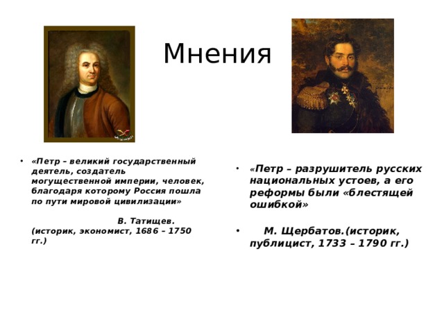 Мнения «Петр – великий государственный деятель, создатель могущественной империи, человек, благодаря которому Россия пошла по пути мировой цивилизации»                                                                                                     В. Татищев. (историк, экономист, 1686 – 1750 гг.)  « Петр – разрушитель русских национальных устоев, а его реформы были «блестящей ошибкой»                                                                                   М. Щербатов.(историк, публицист, 1733 – 1790 гг.)  