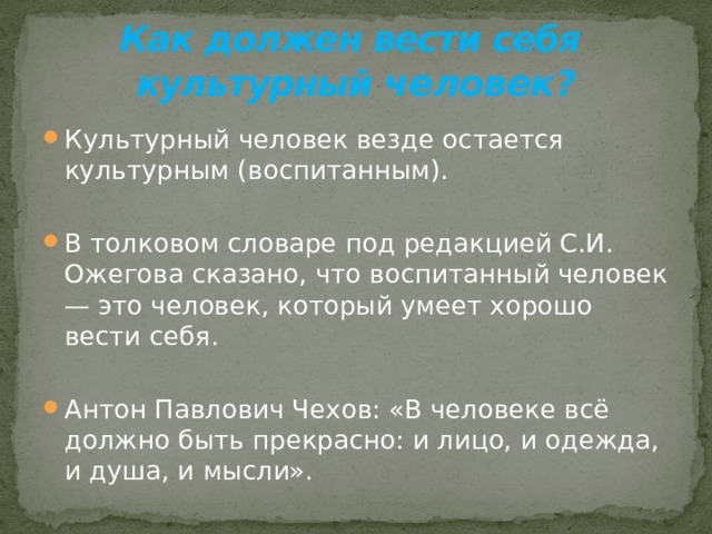 Как должен вести себя  культурный человек ? Культурный человек везде остается культурным (воспитанным). В толковом словаре под редакцией С.И. Ожегова сказано, что воспитанный человек — это человек, который умеет хорошо вести себя. Антон Павлович Чехов: «В человеке всё должно быть прекрасно: и лицо, и одежда, и душа, и мысли».  