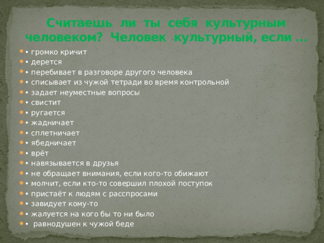 Считаешь ли ты себя культурным человеком? Человек культурный, если … • громко кричит • дерется • перебивает в разговоре другого человека • списывает из чужой тетради во время контрольной • задает неуместные вопросы • свистит • ругается • жадничает • сплетничает • ябедничает • врёт • навязывается в друзья • не обращает внимания, если кого-то обижают • молчит, если кто-то совершил плохой поступок • пристаёт к людям с расспросами • завидует кому-то • жалуется на кого бы то ни было • равнодушен к чужой беде 