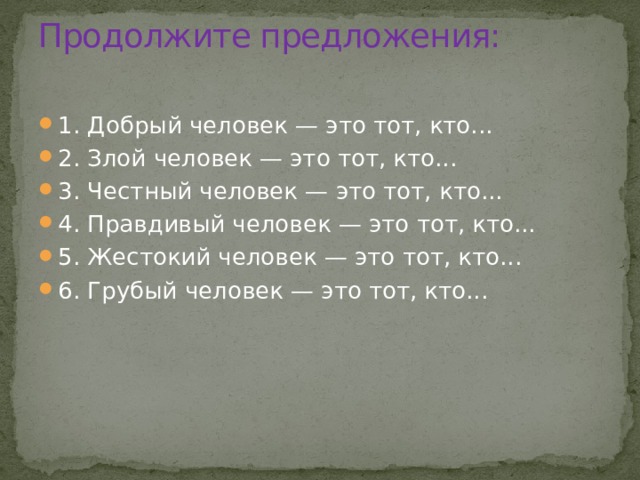Продолжите предложения:   1. Добрый человек — это тот, кто... 2. Злой человек — это тот, кто... 3. Честный человек — это тот, кто... 4. Правдивый человек — это тот, кто... 5. Жестокий человек — это тот, кто... 6. Грубый человек — это тот, кто... 