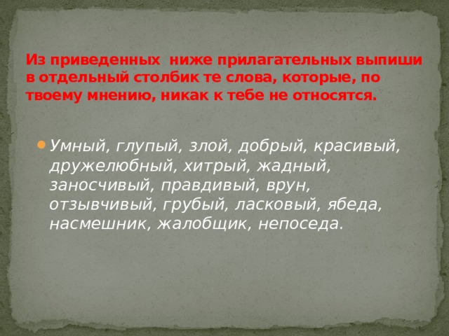 Из приведенных ниже прилагательных выпиши в отдельный столбик те слова, которые, по твоему мнению, никак к тебе не относятся.   Умный, глупый, злой, добрый, красивый, дружелюбный, хитрый, жадный, заносчивый, правдивый, врун, отзывчивый, грубый, ласковый, ябеда, насмешник, жалобщик, непоседа. 