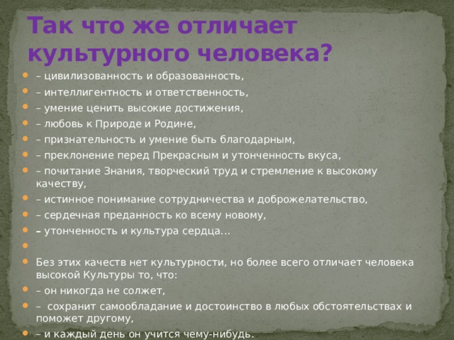 Так что же отличает культурного человека? –   цивилизованность и образованность, – интеллигентность и ответственность, – умение ценить высокие достижения, – любовь к Природе и Родине, – признательность и умение быть благодарным, –   преклонение перед Прекрасным и утонченность вкуса, – почитание Знания, творческий труд и стремление к высокому качеству, – истинное понимание сотрудничества и доброжелательство, – сердечная преданность ко всему новому, –  утонченность и культура сердца...   Без этих качеств нет культурности, но более всего отличает человека высокой Культуры то, что: – он никогда не солжет, –  сохранит самообладание и достоинство в любых обстоятельствах и поможет другому, – и каждый день он учится чему-нибудь. 