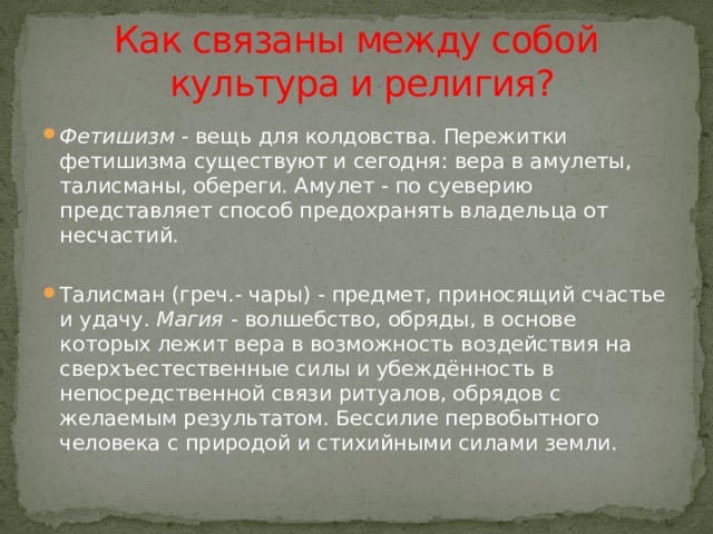 Как связаны между собой  культура и религия? Фетишизм  - вещь для колдовства. Пережитки фетишизма существуют и сегодня: вера в амулеты, талисманы, обереги. Амулет - по суеверию представляет способ предохранять владельца от несчастий. Талисман (греч.- чары) - предмет, приносящий счастье и удачу.  Магия  - волшебство, обряды, в основе которых лежит вера в возможность воздействия на сверхъестественные силы и убеждённость в непосредственной связи ритуалов, обрядов с желаемым результатом. Бессилие первобытного человека с природой и стихийными силами земли. 