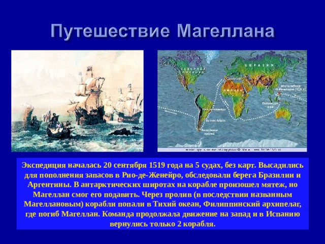 Экспедиция началась 20 сентября 1519 года на 5 судах, без карт. Высадились для пополнения запасов в Рио-де-Женейро, обследовали берега Бразилии и Аргентины. В антарктических широтах на корабле произошел мятеж, но Магеллан смог его подавить. Через пролив (в последствии названным Магеллановым) корабли попали в Тихий океан, Филиппинский архипелаг, где погиб Магеллан. Команда продолжала движение на запад и в Испанию вернулись только 2 корабля. 