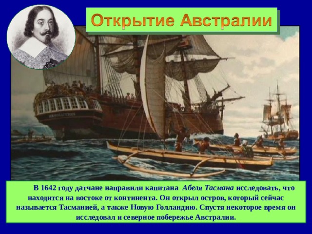  В 1642 году датчане направили капитана   Абеля Тасмана исследовать, что находится на востоке от континента. Он открыл остров, который сейчас называется Тасманией, а также Новую Голландию. Спустя некоторое время он исследовал и северное побережье Австралии. 