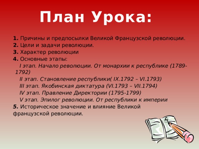 План Урока: 1. Причины и предпосылки Великой Французской революции. 2. Цели и задачи революции. 3. Характер революции 4. Основные этапы:  I этап. Начало революции. От монархии к республике (1789-1792)  II этап. Становление республики( IX.1792 – VI.1793)  III этап. Якобинская диктатура (VI.1793 – VII.1794)  IV этап. Правление Директории (1795-1799)  V этап. Эпилог революции. От республики к империи 5. Историческое значение и влияние Великой французской революции.   