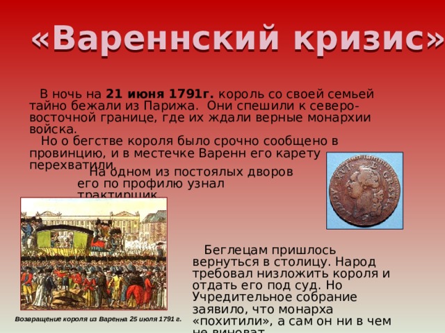 «Вареннский кризис»  В ночь на 21 июня 1791г. король со своей семьей тайно бежали из Парижа. Они спешили к северо-восточной границе, где их ждали верные монархии войска.  Но о бегстве короля было срочно сообщено в провинцию, и в местечке Варенн его карету перехватили.    На одном из постоялых дворов его по профилю узнал трактирщик.  Беглецам пришлось вернуться в столицу. Народ требовал низложить короля и отдать его под суд. Но Учредительное собрание заявило, что монарха «похитили», а сам он ни в чем не виноват. Возвращение короля из Варенна 25 июля 1791 г. 