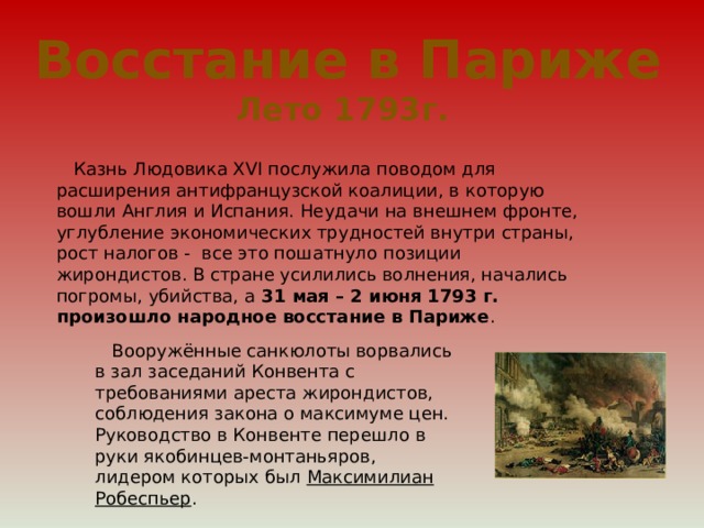 Восстание в Париже Лето 1793г.  Казнь Людовика XVI послужила поводом для расширения антифранцузской коалиции, в которую вошли Англия и Испания. Неудачи на внешнем фронте, углубление экономических трудностей внутри страны, рост налогов - все это пошатнуло позиции жирондистов. В стране усилились волнения, начались погромы, убийства, а 31 мая – 2 июня 1793 г. произошло народное восстание в Париже .  Вооружённые санкюлоты ворвались в зал заседаний Конвента с требованиями ареста жирондистов, соблюдения закона о максимуме цен. Руководство в Конвенте перешло в руки якобинцев-монтаньяров, лидером которых был Максимилиан Робеспьер . 