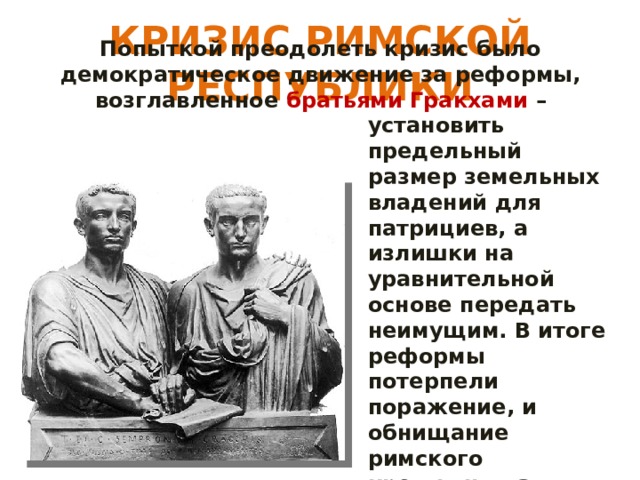 КРИЗИС РИМСКОЙ РЕСПУБЛИКИ Попыткой преодолеть кризис было демократическое движение за реформы, возглавленное братьями Гракхами – установить предельный размер земельных владений для патрициев, а излишки на уравнительной основе передать неимущим. В итоге реформы потерпели поражение, и обнищание римского крестьянства продолжалось. 