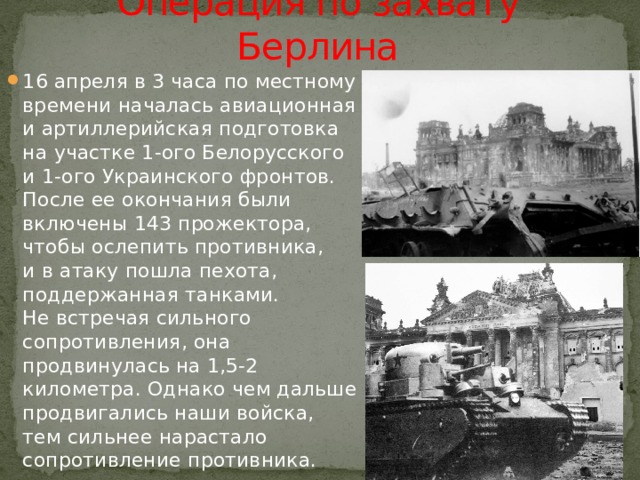 Операция по захвату Берлина 16 апреля в 3 часа по местному времени началась авиационная и артиллерийская подготовка на участке 1-ого Белорусского и 1-ого Украинского фронтов. После ее окончания были включены 143 прожектора, чтобы ослепить противника, и в атаку пошла пехота, поддержанная танками. Не встречая сильного сопротивления, она продвинулась на 1,5-2 километра. Однако чем дальше продвигались наши войска, тем сильнее нарастало сопротивление противника. 
