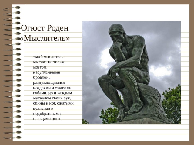 Огюст Роден  «Мыслитель» «мой мыслитель мыслит не только мозгом, насупленными бровями, раздувающимися ноздрями и сжатыми губами, но и каждым мускулом своих рук, спины и ног, сжатыми кулаками и подобранными пальцами ног». 
