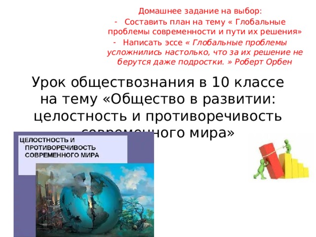 Домашнее задание на выбор: Составить план на тему « Глобальные проблемы современности и пути их решения» Написать эссе « Глобальные проблемы усложнились настолько, что за их решение не берутся даже подростки. » Роберт Орбен Урок обществознания в 10 классе на тему «Общество в развитии: целостность и противоречивость современного мира» 