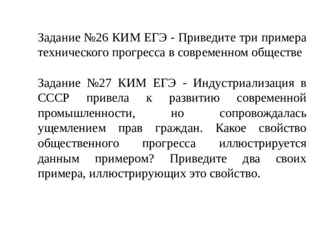 Задание №26 КИМ ЕГЭ - Приведите три примера технического прогресса в современном обществе Задание №27 КИМ ЕГЭ - Индустриализация в СССР привела к развитию современной промышленности, но сопровождалась ущемлением прав граждан. Какое свойство общественного прогрес­са иллюстрируется данным примером? Приведите два своих примера, иллюстрирующих это свойство. 