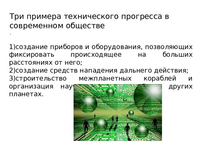 Три примера технического прогресса в современном обществе . 1)создание приборов и оборудования, позволяющих фиксировать происходящее на больших расстояниях от него; 2)создание средств нападения дальнего действия; 3)строительство межпланетных кораблей и организация научных исследований на других планетах. 