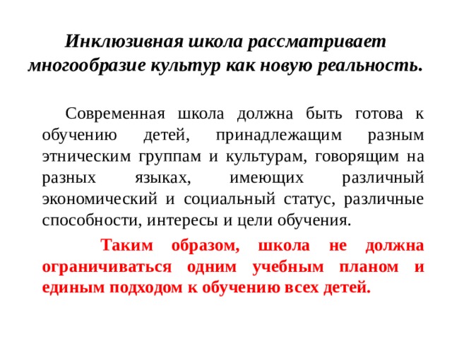 Инклюзивная школа рассматривает многообразие культур как новую реальность.   Современная школа должна быть готова к обучению детей, принадлежащим разным этническим группам и культурам, говорящим на разных языках, имеющих различный экономический и социальный статус, различные способности, интересы и цели обучения.  Таким образом, школа не должна ограничиваться одним учебным планом и единым подходом к обучению всех детей. 