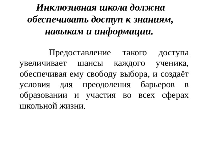 Инклюзивная школа должна обеспечивать доступ к знаниям, навыкам и информации.  Предоставление такого доступа увеличивает шансы каждого ученика, обеспечивая ему свободу выбора, и создаёт условия для преодоления барьеров в образовании и участия во всех сферах школьной жизни. 