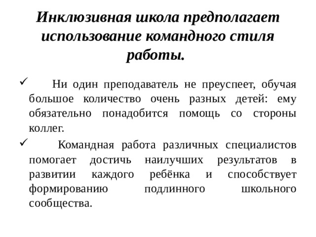 Инклюзивная школа предполагает использование командного стиля работы.   Ни один преподаватель не преуспеет, обучая большое количество очень разных детей: ему обязательно понадобится помощь со стороны коллег.  Командная работа различных специалистов помогает достичь наилучших результатов в развитии каждого ребёнка и способствует формированию подлинного школьного сообщества. 