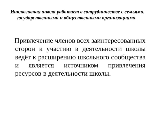 Инклюзивная школа работает в сотрудничестве с семьями, государственными и общественными организациями.  Привлечение членов всех заинтересованных сторон к участию в деятельности школы ведёт к расширению школьного сообщества и является источником привлечения ресурсов в деятельности школы. 