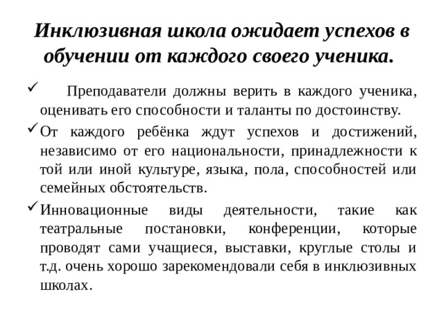 Инклюзивная школа ожидает успехов в обучении от каждого своего ученика.  Преподаватели должны верить в каждого ученика, оценивать его способности и таланты по достоинству. От каждого ребёнка ждут успехов и достижений, независимо от его национальности, принадлежности к той или иной культуре, языка, пола, способностей или семейных обстоятельств. Инновационные виды деятельности, такие как театральные постановки, конференции, которые проводят сами учащиеся, выставки, круглые столы и т.д. очень хорошо зарекомендовали себя в инклюзивных школах. 