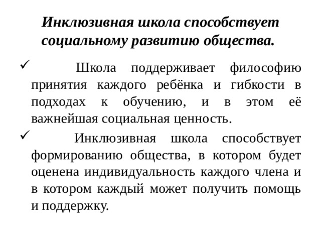 Инклюзивная школа способствует социальному развитию общества.  Школа поддерживает философию принятия каждого ребёнка и гибкости в подходах к обучению, и в этом её важнейшая социальная ценность.  Инклюзивная школа способствует формированию общества, в котором будет оценена индивидуальность каждого члена и в котором каждый может получить помощь и поддержку. 
