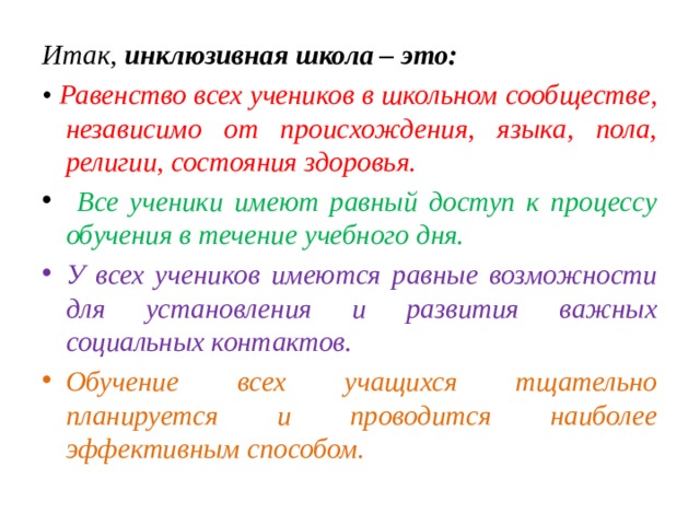 Итак, инклюзивная школа – это: • Равенство всех учеников в школьном сообществе, независимо от происхождения, языка, пола, религии, состояния здоровья.  Все ученики имеют равный доступ к процессу обучения в течение учебного дня. У всех учеников имеются равные возможности для установления и развития важных социальных контактов. Обучение всех учащихся тщательно планируется и проводится наиболее эффективным способом. 