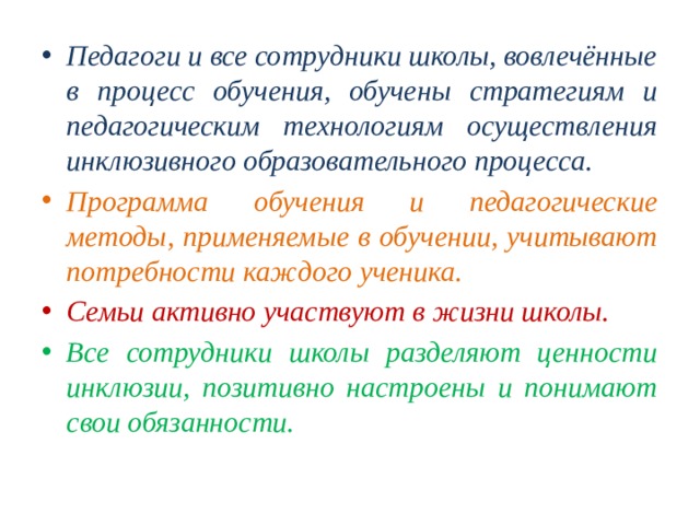 Педагоги и все сотрудники школы, вовлечённые в процесс обучения, обучены стратегиям и педагогическим технологиям осуществления инклюзивного образовательного процесса. Программа обучения и педагогические методы, применяемые в обучении, учитывают потребности каждого ученика. Семьи активно участвуют в жизни школы. Все сотрудники школы разделяют ценности инклюзии, позитивно настроены и понимают свои обязанности. 