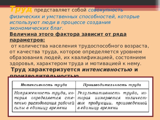 Труд  представляет собой совокупность физических и умственных способностей, которые используют люди в процессе создания экономических благ.   Величина этого фактора зависит от ряда параметров:  от количества населения трудоспособного возраста, от качества труда, которое определяется уровнем образования людей, их квалификацией, состоянием здоровья, характером труда и мотивацией к нему.   Труд характеризуется интенсивностью и производительностью. . 