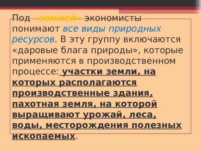 Под « землей » экономисты понимают все виды природных ресурсов . В эту группу включаются «даровые блага природы», которые применяются в производственном процессе: участки земли, на которых располагаются производственные здания, пахотная земля, на которой выращивают урожай, леса, воды, месторождения полезных ископаемых . 