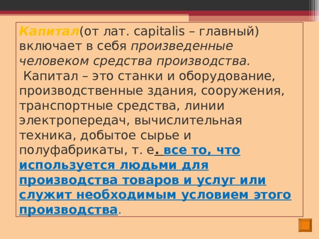 Капитал (от лат. capitalis – главный) включает в себя произведенные человеком средства производства.  Капитал – это станки и оборудование, производственные здания, сооружения, транспортные средства, линии электропередач, вычислительная техника, добытое сырье и полуфабрикаты, т. е . все то, что используется людьми для производства товаров и услуг или служит необходимым условием этого производства . 