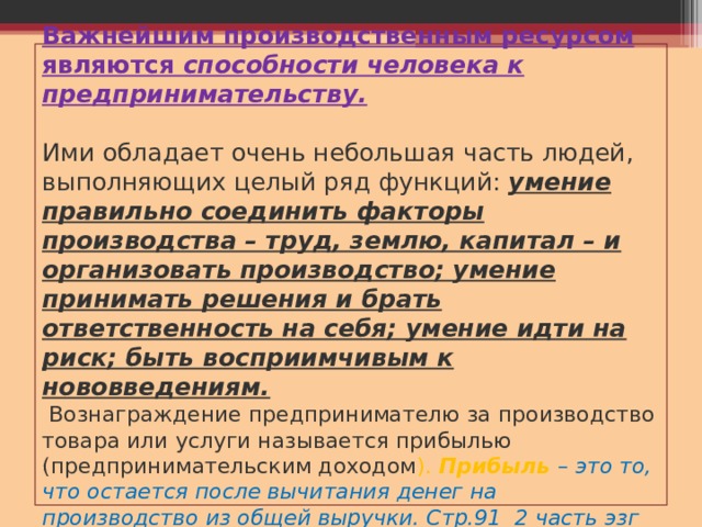 Важнейшим производственным ресурсом являются способности человека к предпринимательству.    Ими обладает очень небольшая часть людей, выполняющих целый ряд функций: умение правильно соединить факторы производства – труд, землю, капитал – и организовать производство; умение принимать решения и брать ответственность на себя; умение идти на риск; быть восприимчивым к нововведениям.  Вознаграждение предпринимателю за производство товара или услуги называется прибылью (предпринимательским доходом ). Прибыль – это то, что остается после вычитания денег на производство из общей выручки. Стр.91 2 часть эзг 