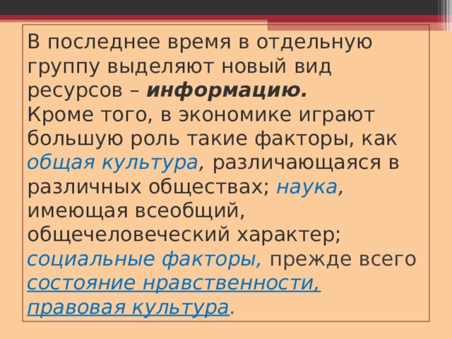 В последнее время в отдельную группу выделяют новый вид ресурсов – информацию.  Кроме того, в экономике играют большую роль такие факторы, как общая культура , различающаяся в различных обществах; наука , имеющая всеобщий, общечеловеческий характер; социальные факторы,  прежде всего состояние нравственности, правовая культура . 