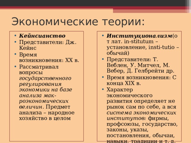 Экономические теории: Кейнсианство Представители: Дж. Кейнс Время возникновения: XX в. Рассматривал вопросы государственного регулирования экономики на базе анализа мак - роэкономических величин . Предмет анализа – народное хозяйство в целом Институционализм (от лат. in-stitutum – установление, insti-tutio – обычай) Представители: Т. Веблен, У. Митчел, М. Вебер, Д. Гелбрейти др. Время возникновения: С конца XIX в. Характер экономического развития определяет не рынок сам по себе, а вся система экономических институтов: фирмы, профсоюзы, государство, законы, указы, постановления, обычаи, навыки, традиции и т. д. 