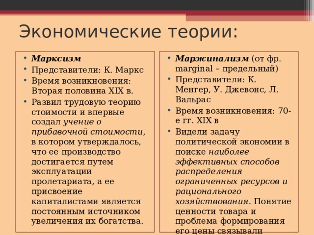 Экономические теории: Марксизм Представители: К. Маркс Время возникновения: Вторая половина XIX в. Развил трудовую теорию стоимости и впервые создал учение о прибавочной стоимости, в котором утверждалось, что ее производство достигается путем эксплуатации пролетариата, а ее присвоение капиталистами является постоянным источником увеличения их богатства. Маржинализм (от фр. marginal – предельный) Представители: К. Менгер, У. Джевонс, Л. Вальрас Время возникновения: 70-е гг. XIX в Видели задачу политической экономии в поиске наиболее эффективных способов распределения ограниченных ресурсов и рационального хозяйствования. Понятие ценности товара и проблема формирования его цены связывали прежде всего с его полезностью и редкостью. 