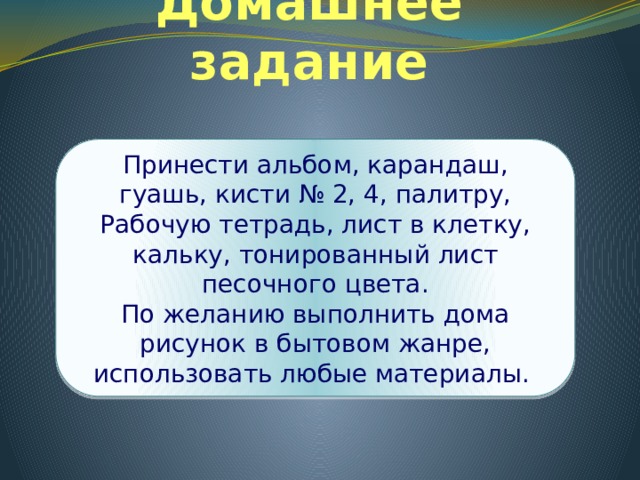 Домашнее задание Принести альбом, карандаш, гуашь, кисти № 2, 4, палитру, Рабочую тетрадь, лист в клетку, кальку, тонированный лист песочного цвета. По желанию выполнить дома рисунок в бытовом жанре, использовать любые материалы. 