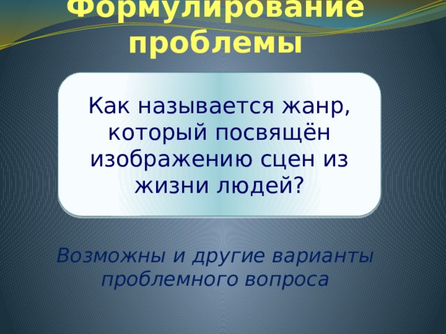 Формулирование проблемы Как называется жанр, который посвящён изображению сцен из жизни людей?     Возможны и другие варианты проблемного вопроса 