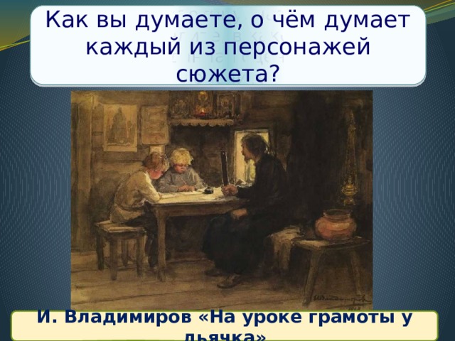 Рассмотрите картину, название работы и определите, в какое время происходила данная сцена? Свой ответ поясните. Как вы думаете, о чём думает каждый из персонажей сюжета? И. Владимиров И. Владимиров «На уроке грамоты у дьячка»  