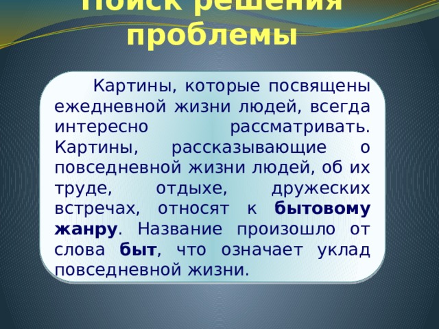 Поиск решения проблемы  Картины, которые посвящены ежедневной жизни людей, всегда интересно рассматривать. Картины, рассказывающие о повседневной жизни людей, об их труде, отдыхе, дружеских встречах, относят к бытовому жанру . Название произошло от слова быт , что означает уклад повседневной жизни. 