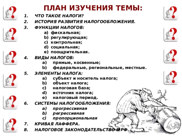 ПЛАН ИЗУЧЕНИЯ ТЕМЫ: ЧТО ТАКОЕ НАЛОГИ? ИСТОРИЯ РАЗВИТИЯ НАЛОГООБЛОЖЕНИЯ. ФУНКЦИИ НАЛОГОВ: фискальная; регулирующая; контрольная; социальная; поощрительная. фискальная; регулирующая; контрольная; социальная; поощрительная. ВИДЫ НАЛОГОВ: прямые, косвенные; федеральные, региональные, местные. прямые, косвенные; федеральные, региональные, местные. прямые, косвенные; федеральные, региональные, местные. ЭЛЕМЕНТЫ НАЛОГА: субъект и носитель налога; объект налога; налоговая база; источник налога; налоговый период. субъект и носитель налога; объект налога; налоговая база; источник налога; налоговый период. субъект и носитель налога; объект налога; налоговая база; источник налога; налоговый период. СИСТЕМЫ НАЛОГООБЛОЖЕНИЯ: прогрессивная регрессивная пропорциональная прогрессивная регрессивная пропорциональная прогрессивная регрессивная пропорциональная КРИВАЯ ЛАФФЕРА. НАЛОГОВОЕ ЗАКОНОДАТЕЛЬСТВО В РФ. 