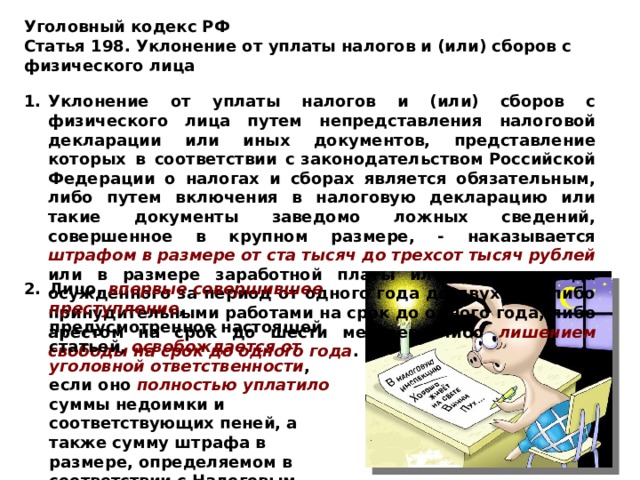 Уголовный кодекс РФ Статья 198. Уклонение от уплаты налогов и (или) сборов с физического лица   Уклонение от уплаты налогов и (или) сборов с физического лица путем непредставления налоговой декларации или иных документов, представление которых в соответствии с законодательством Российской Федерации о налогах и сборах является обязательным, либо путем включения в налоговую декларацию или такие документы заведомо ложных сведений, совершенное в крупном размере, - наказывается штрафом в размере от ста тысяч до трехсот тысяч рублей или в размере заработной платы или иного дохода осужденного за период от одного года до двух лет, либо принудительными работами на срок до одного года, либо арестом на срок до шести месяцев, либо лишением свободы на срок до одного года .  Лицо, впервые совершившее преступление , предусмотренное настоящей статьей, освобождается от уголовной ответственности , если оно полностью уплатило суммы недоимки и соответствующих пеней, а также сумму штрафа в размере, определяемом в соответствии с Налоговым кодексом   Российской Федерации. 