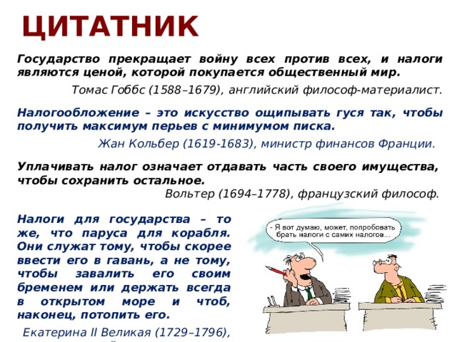 ЦИТАТНИК Государство прекращает войну всех против всех, и налоги являются ценой, которой покупается общественный мир.  Томас Гоббс (1588–1679), английский философ-материалист. Налогообложение – это искусство ощипывать гуся так, чтобы получить максимум перьев с минимумом писка. Жан Кольбер (1619-1683), министр финансов Франции.   Уплачивать налог означает отдавать часть своего имущества, чтобы сохранить остальное. Вольтер (1694–1778), французский философ. Налоги для государства – то же, что паруса для корабля. Они служат тому, чтобы скорее ввести его в гавань, а не тому, чтобы завалить его своим бременем или держать всегда в открытом море и чтоб, наконец, потопить его. Екатерина II Великая (1729–1796), российская императрица. 