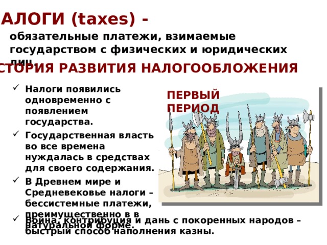 НАЛОГИ (taxes) - обязательные платежи, взимаемые государством с физических и юридических лиц. ИСТОРИЯ РАЗВИТИЯ НАЛОГООБЛОЖЕНИЯ Налоги появились одновременно с появлением государства. Государственная власть во все времена нуждалась в средствах для своего содержания. В Древнем мире и Средневековье налоги – бессистемные платежи, преимущественно в в натуральной форме. ПЕРВЫЙ ПЕРИОД Война, контрибуция и дань с покоренных народов – быстрый способ наполнения казны. 