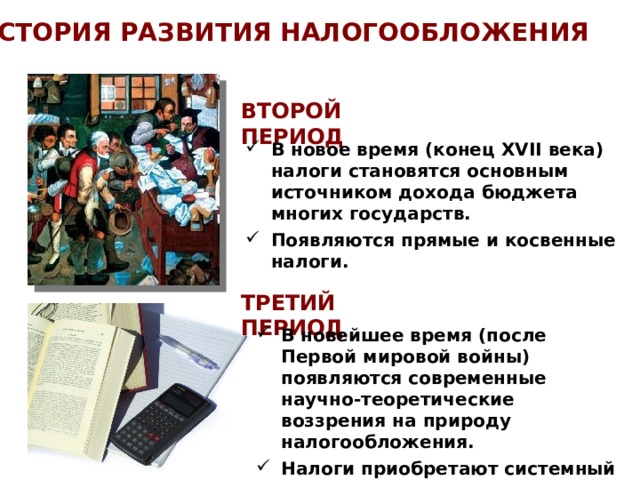 ИСТОРИЯ РАЗВИТИЯ НАЛОГООБЛОЖЕНИЯ ВТОРОЙ ПЕРИОД В новое время (конец XVII века) налоги становятся основным источником дохода бюджета многих государств. Появляются прямые и косвенные налоги. ТРЕТИЙ ПЕРИОД В новейшее время (после Первой мировой войны) появляются современные научно-теоретические воззрения на природу налогообложения. Налоги приобретают системный и комплексный характер. 