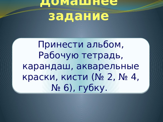 Домашнее задание Принести альбом, Рабочую тетрадь, карандаш, акварельные краски, кисти (№ 2, № 4, № 6), губку. 