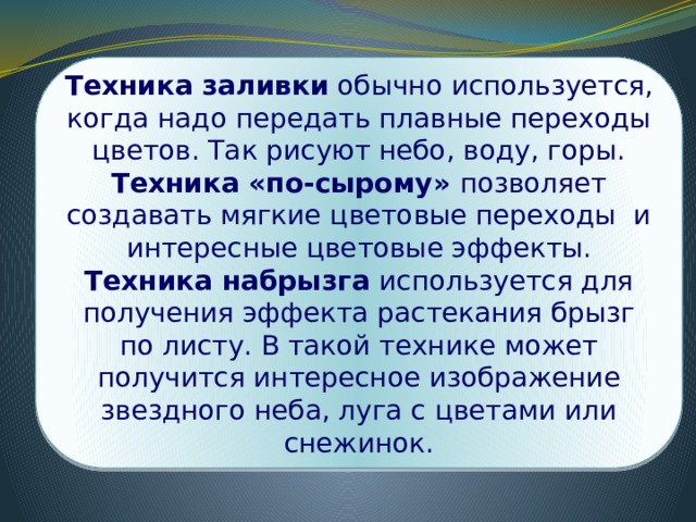 Техника заливки обычно используется, когда надо передать плавные переходы цветов. Так рисуют небо, воду, горы. Техника «по-сырому» позволяет создавать мягкие цветовые переходы и интересные цветовые эффекты. Техника набрызга используется для получения эффекта растекания брызг по листу. В такой технике может получится интересное изображение звездного неба, луга с цветами или снежинок. 
