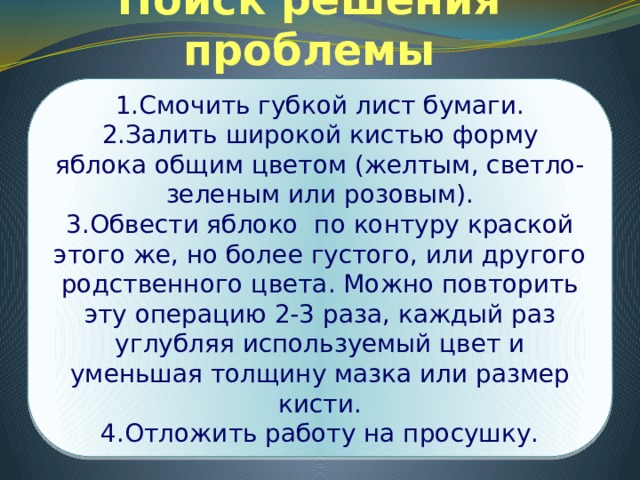 Поиск решения проблемы 1.Смочить губкой лист бумаги. 2.Залить широкой кистью форму яблока общим цветом (желтым, светло-зеленым или розовым). 3.Обвести яблоко по контуру краской этого же, но более густого, или другого родственного цвета. Можно повторить эту операцию 2-3 раза, каждый раз углубляя используемый цвет и уменьшая толщину мазка или размер кисти. 4.Отложить работу на просушку. 