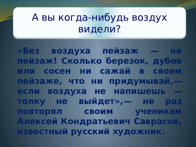 Что Саврасов считал самым главным в пейзаже? А вы когда-нибудь воздух видели? «Без воздуха пейзаж — не пейзаж! Сколько березок, дубов или сосен ни сажай в своем пейзаже, что ни придумывай,— если воздуха не напишешь — толку не выйдет»,— не раз повторял своим ученикам Алексей Кондратьевич Саврасов, известный русский художник. 