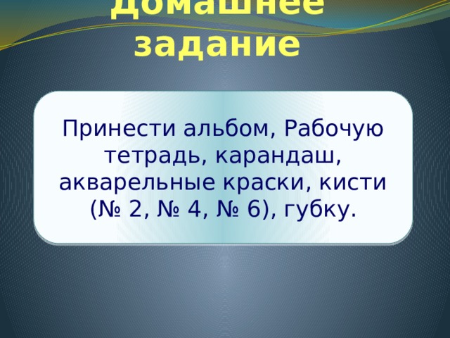 Домашнее задание Принести альбом, Рабочую тетрадь, карандаш, акварельные краски, кисти (№ 2, № 4, № 6), губку. 