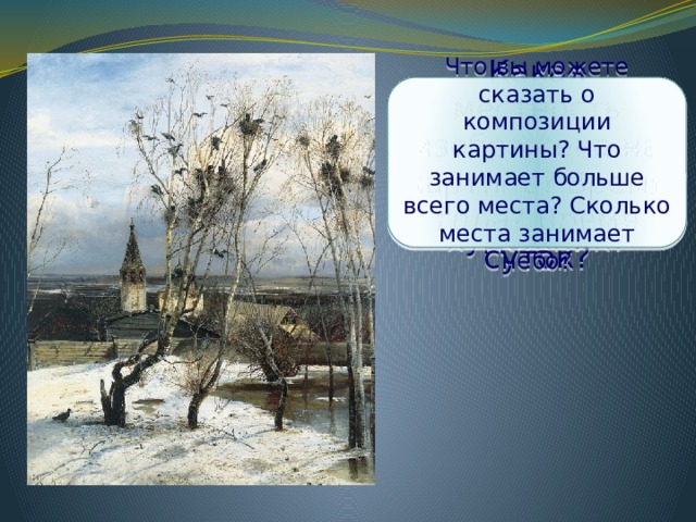 Какая местность изображена на картине? Время года? Время суток? Что вы можете сказать о композиции картины? Что занимает больше всего места? Сколько места занимает небо? Когда один крестьянин увидел эту картину, то он воскликнул: «Ой, грачи зиму расклевывают». Как вы думаете, почему он так сказал? Какое состояние природы передал нам художник? 